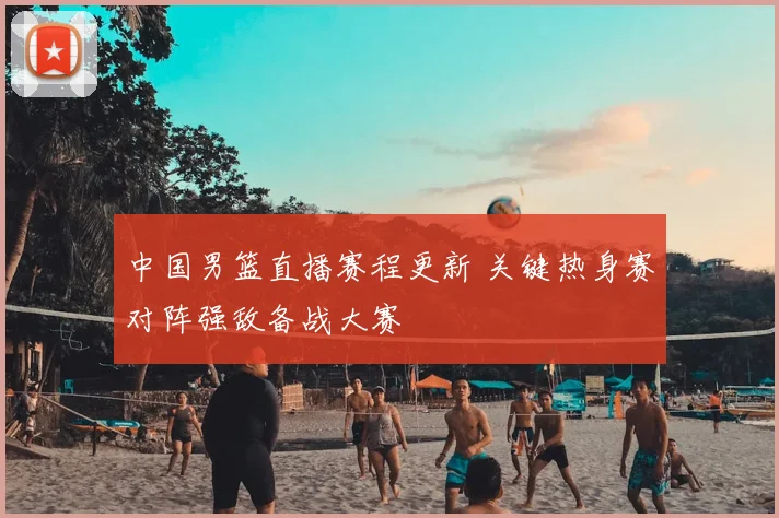 中国男篮直播赛程更新 关键热身赛对阵强敌备战大赛