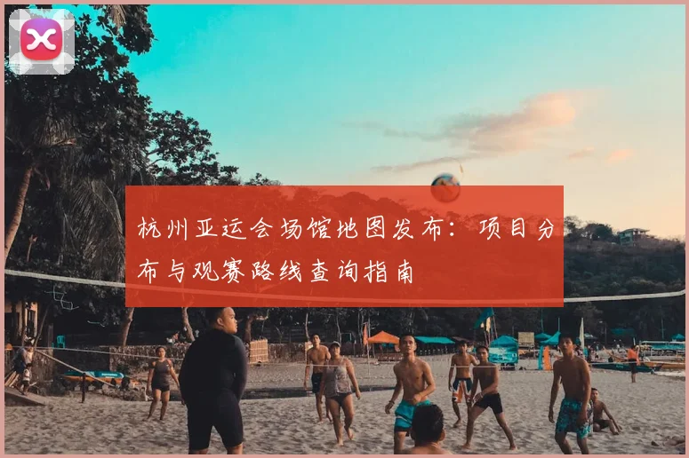 杭州亚运会场馆地图发布：项目分布与观赛路线查询指南