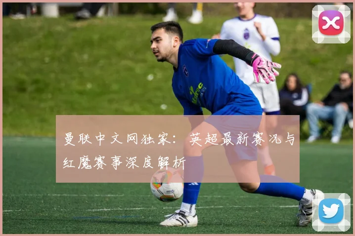 曼联中文网独家：英超最新赛况与红魔赛事深度解析