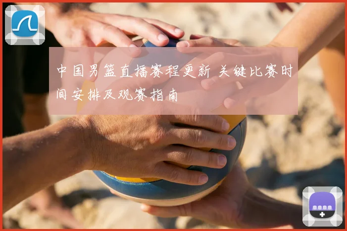中国男篮直播赛程更新 关键比赛时间安排及观赛指南