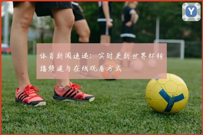 体育新闻速递：实时更新世界杯转播频道与在线观看方式