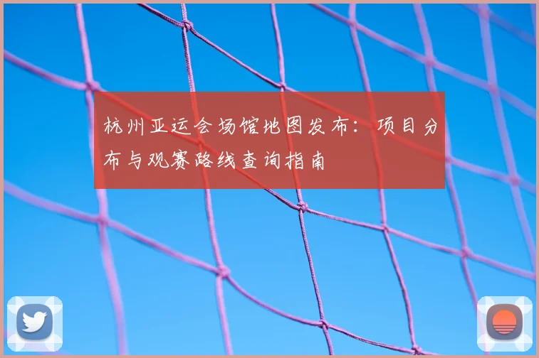 杭州亚运会场馆地图发布：项目分布与观赛路线查询指南