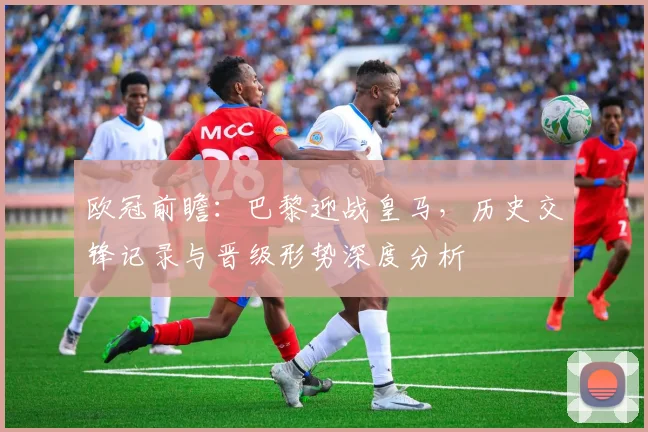 欧冠前瞻：巴黎迎战皇马，历史交锋记录与晋级形势深度分析